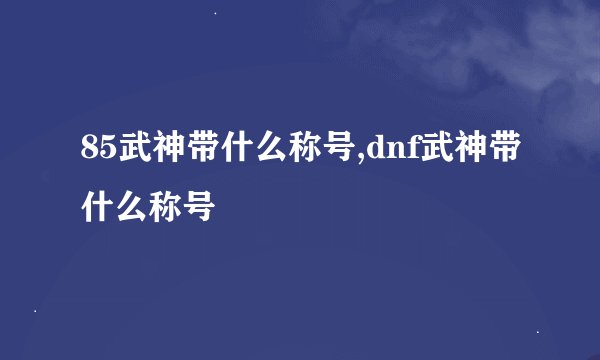 85武神带什么称号,dnf武神带什么称号