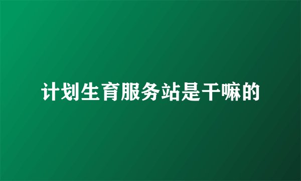 计划生育服务站是干嘛的
