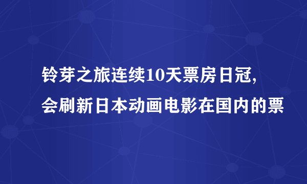 铃芽之旅连续10天票房日冠,会刷新日本动画电影在国内的票