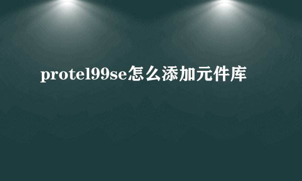 protel99se怎么添加元件库