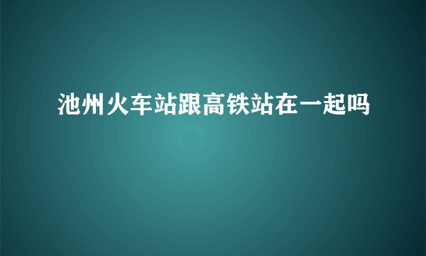 池州火车站跟高铁站在一起吗