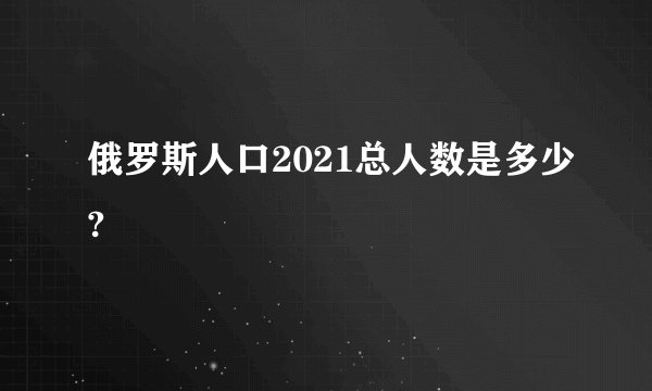 俄罗斯人口2021总人数是多少?