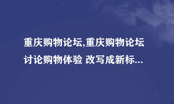重庆购物论坛,重庆购物论坛讨论购物体验 改写成新标题：重庆购物论坛探讨购物心得