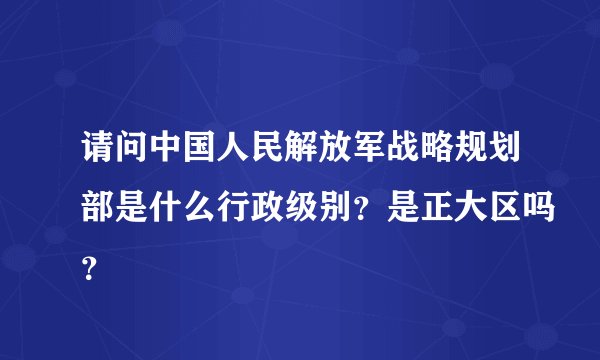 请问中国人民解放军战略规划部是什么行政级别？是正大区吗？