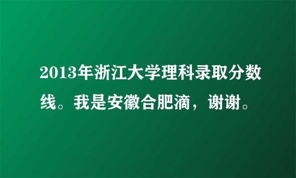 2013年浙江大学理科录取分数线。我是安徽合肥滴，谢谢。