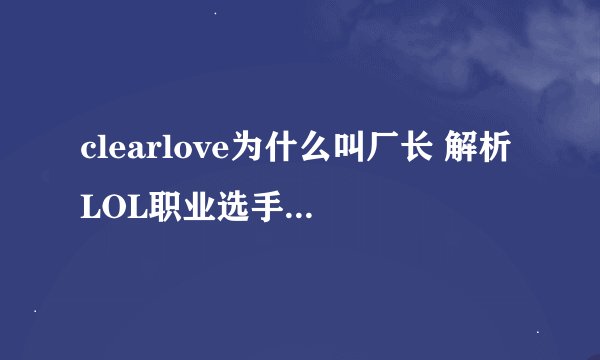 clearlove为什么叫厂长 解析LOL职业选手clearlove的昵称来源？