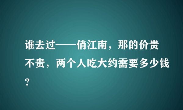谁去过——俏江南，那的价贵不贵，两个人吃大约需要多少钱？