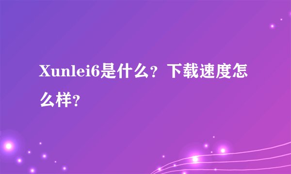 Xunlei6是什么？下载速度怎么样？