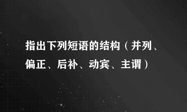 指出下列短语的结构（并列、偏正、后补、动宾、主谓）