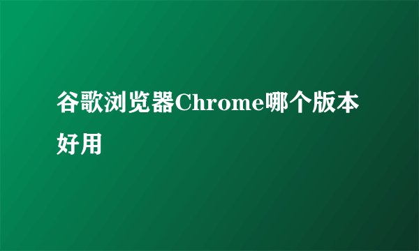 谷歌浏览器Chrome哪个版本好用