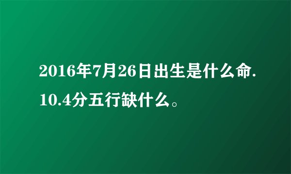 2016年7月26日出生是什么命.10.4分五行缺什么。