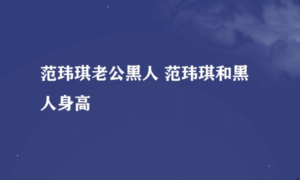 范玮琪老公黑人 范玮琪和黑人身高