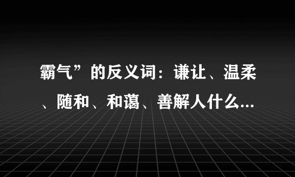 霸气”的反义词：谦让、温柔、随和、和蔼、善解人什么的反义词。的反义词。的反义词是？