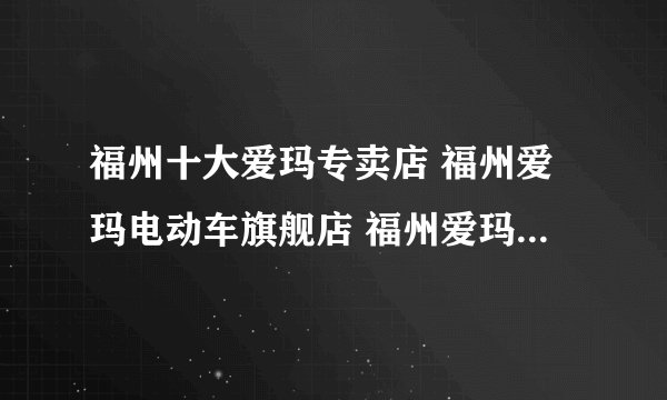福州十大爱玛专卖店 福州爱玛电动车旗舰店 福州爱玛专卖店有哪些