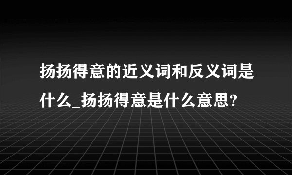 扬扬得意的近义词和反义词是什么_扬扬得意是什么意思?