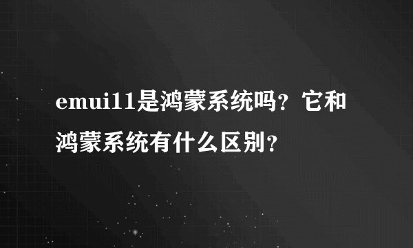 emui11是鸿蒙系统吗？它和鸿蒙系统有什么区别？