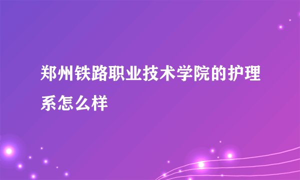 郑州铁路职业技术学院的护理系怎么样