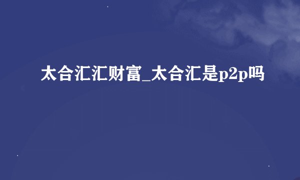 太合汇汇财富_太合汇是p2p吗