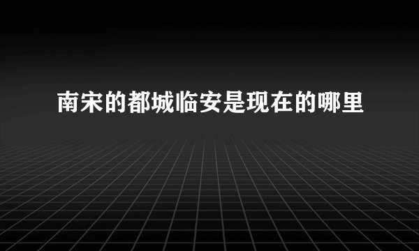 南宋的都城临安是现在的哪里