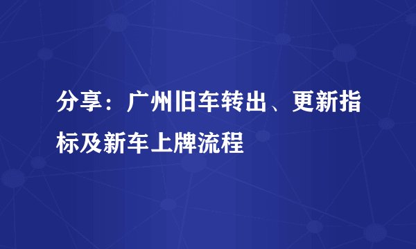 分享：广州旧车转出、更新指标及新车上牌流程