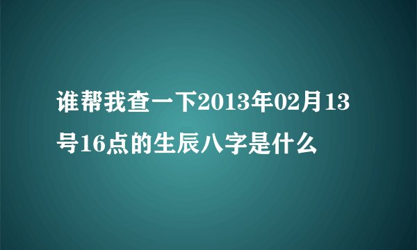 谁帮我查一下2013年02月13号16点的生辰八字是什么