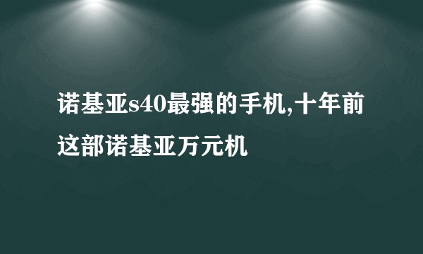 诺基亚s40最强的手机,十年前这部诺基亚万元机