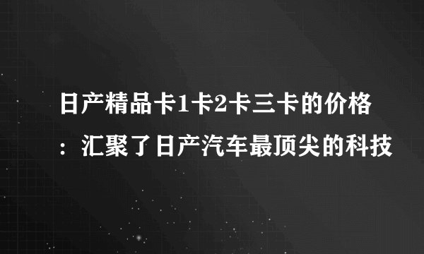 日产精品卡1卡2卡三卡的价格：汇聚了日产汽车最顶尖的科技