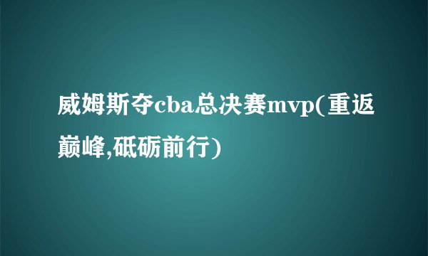 威姆斯夺cba总决赛mvp(重返巅峰,砥砺前行)