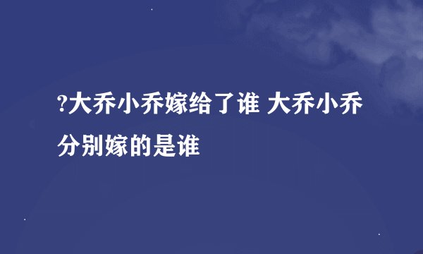 ?大乔小乔嫁给了谁 大乔小乔分别嫁的是谁
