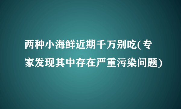两种小海鲜近期千万别吃(专家发现其中存在严重污染问题)