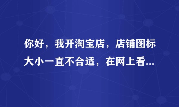 你好，我开淘宝店，店铺图标大小一直不合适，在网上看到你也请问过，请问你的解决了，是吗？