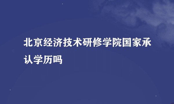 北京经济技术研修学院国家承认学历吗