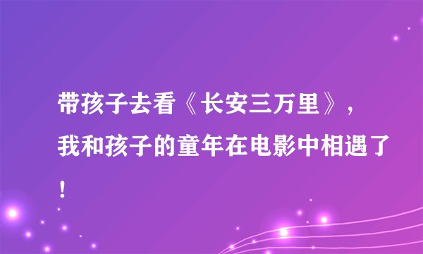 带孩子去看《长安三万里》，我和孩子的童年在电影中相遇了！