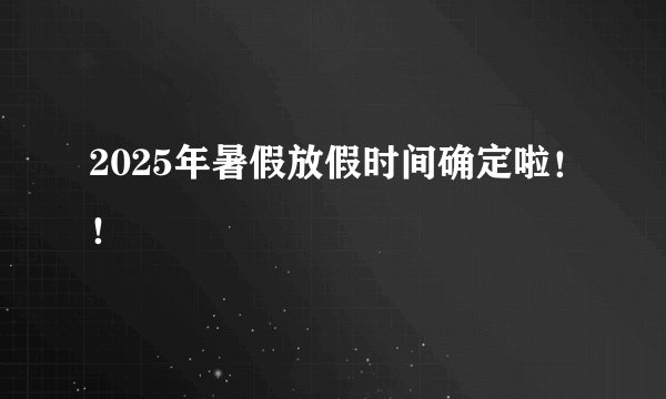 2025年暑假放假时间确定啦！！
