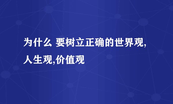 为什么 要树立正确的世界观,人生观,价值观
