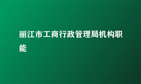 丽江市工商行政管理局机构职能
