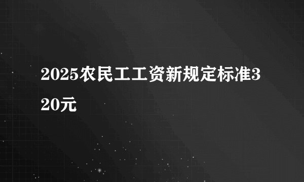 2025农民工工资新规定标准320元