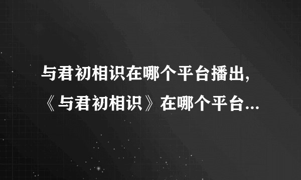 与君初相识在哪个平台播出,《与君初相识》在哪个平台上播出？ - 《与君初相识》播出平台一览