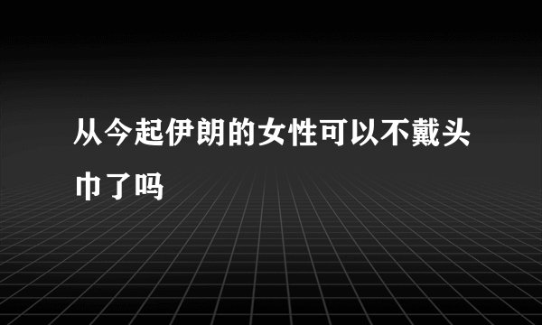 从今起伊朗的女性可以不戴头巾了吗