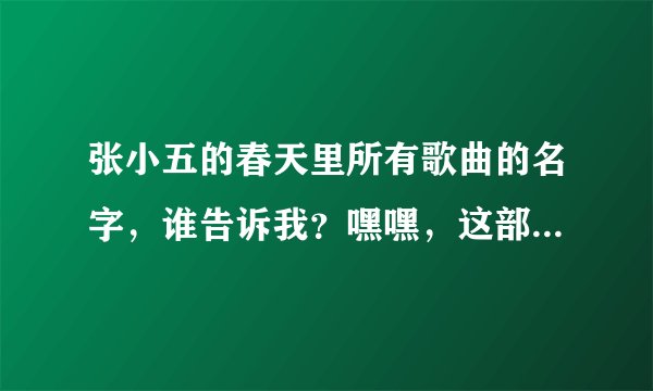 张小五的春天里所有歌曲的名字，谁告诉我？嘿嘿，这部电视剧贼好看了