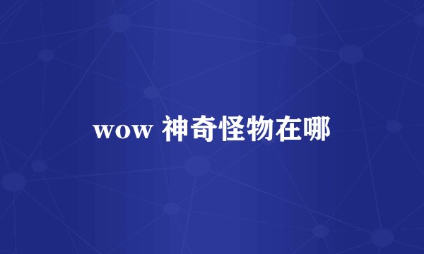 wow 神奇怪物在哪