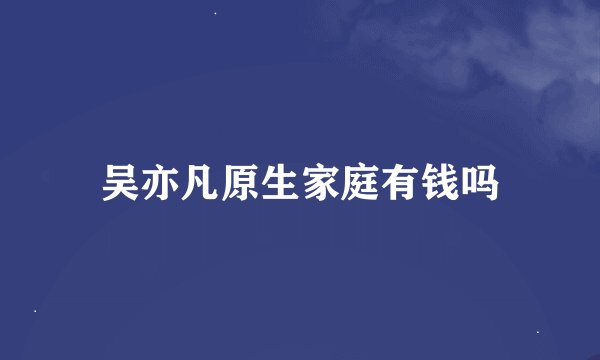 吴亦凡原生家庭有钱吗