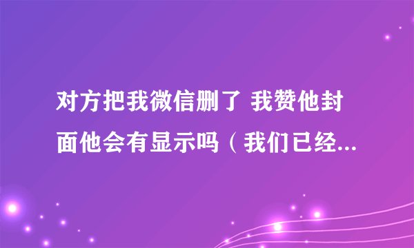 对方把我微信删了 我赞他封面他会有显示吗（我们已经不是好友了）