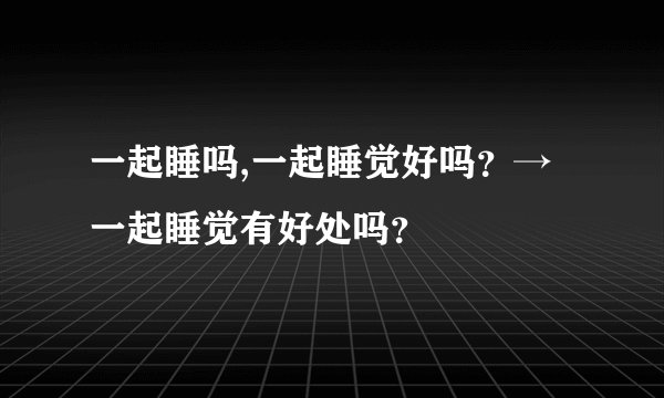 一起睡吗,一起睡觉好吗？→一起睡觉有好处吗？