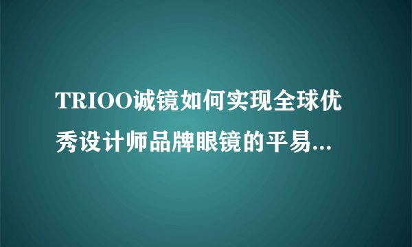 TRIOO诚镜如何实现全球优秀设计师品牌眼镜的平易近人销售?