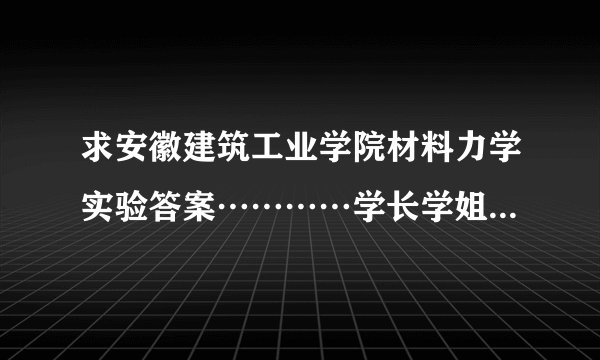 求安徽建筑工业学院材料力学实验答案…………学长学姐们。。来啊。。。