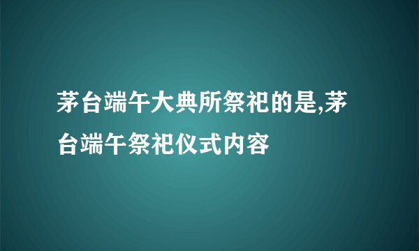 茅台端午大典所祭祀的是,茅台端午祭祀仪式内容