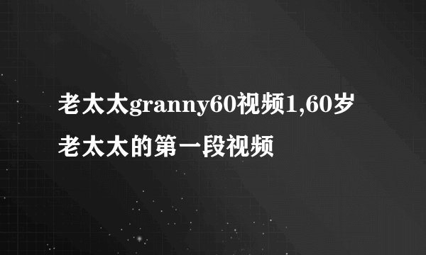老太太granny60视频1,60岁老太太的第一段视频