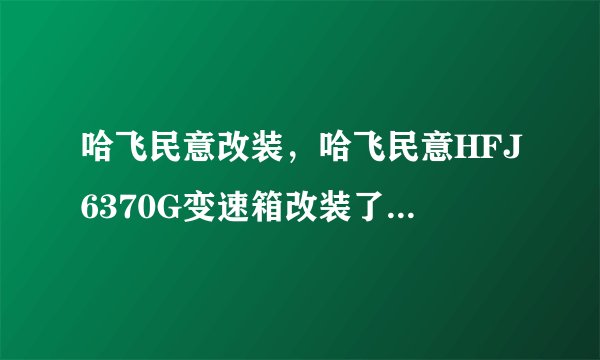 哈飞民意改装,哈飞民意HFJ6370G变速箱改装了4个档有么影响