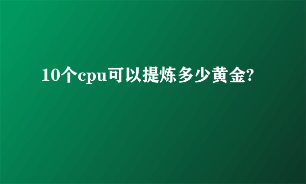 10个cpu可以提炼多少黄金?